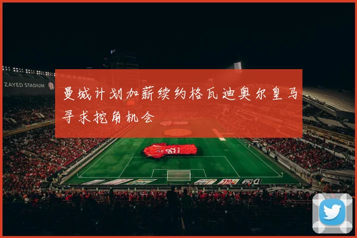 曼城计划加薪续约格瓦迪奥尔皇马寻求挖角机会