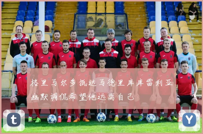 格里马尔多抵达马德里库库雷利亚幽默调侃希望他远离自己