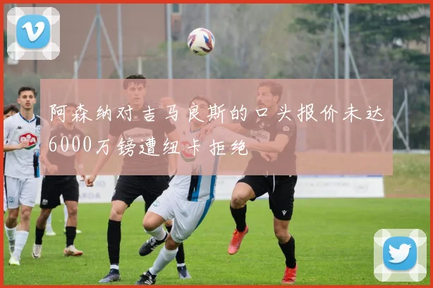 阿森纳对吉马良斯的口头报价未达6000万镑遭纽卡拒绝