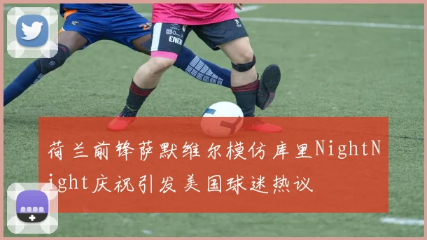 荷兰前锋萨默维尔模仿库里NightNight庆祝引发美国球迷热议